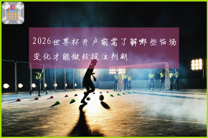 2026世界杯开户前需了解哪些临场变化才能做好投注判断